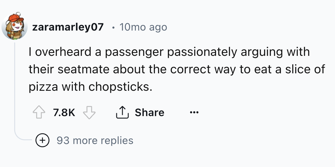 number - zaramarley07 10mo ago I overheard a passenger passionately arguing with their seatmate about the correct way to eat a slice of pizza with chopsticks. ... 93 more replies